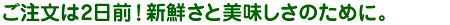 ご注文は2日前!新鮮さと美味しさのために。