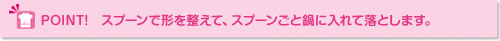 ポイント：スプーンで形を整えて、スプーンごと鍋に入れて落とします。